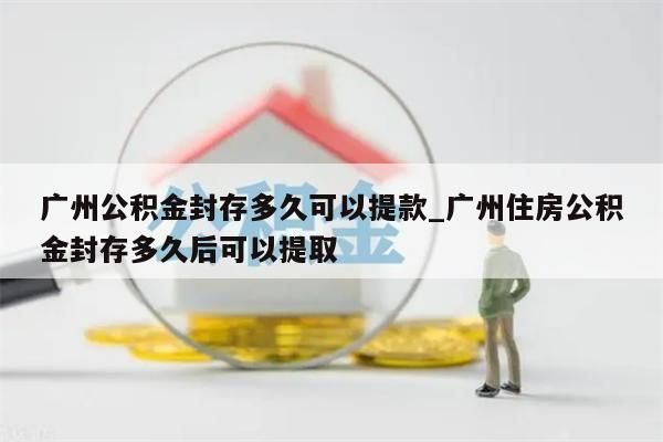 广州公积金封存多久可以提款_广州住房公积金封存多久后可以提取