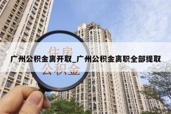 广州公积金离开取_广州公积金离职全部提取