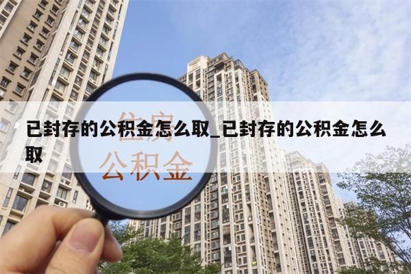 已封存的公积金怎么取_已封存的公积金怎么取