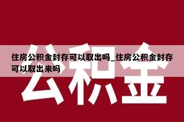 住房公积金封存可以取出吗_住房公积金封存可以取出来吗