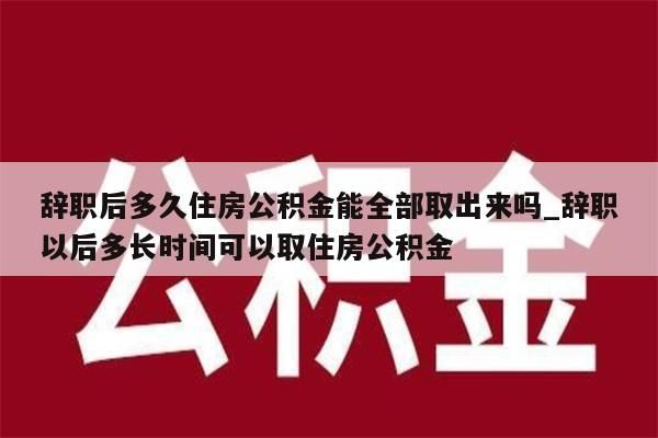 辞职后多久住房公积金能全部取出来吗_辞职以后多长时间可以取住房公积金